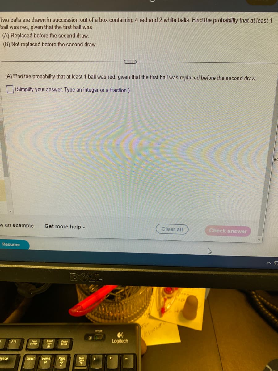 Two balls are drawn in succession out of a box containing 4 red and 2 white balls. Find the probability that at least 1
ball was red, given that the first ball was
(A) Replaced before the second draw.
(B) Not replaced before the second draw.
(A) Find the probability that at least 1 ball was red, given that the first ball was replaced before the second draw.
(Simplify your answer. Type an integer or a fraction.)
w an example Get more help -
Resume
pace
F12
Print
Screen
Scroll
Insert Home
H
Pause
Break
Up
DOLL
Lock
1
Logitech
Clear all
ve
H
Check answer
4
lec