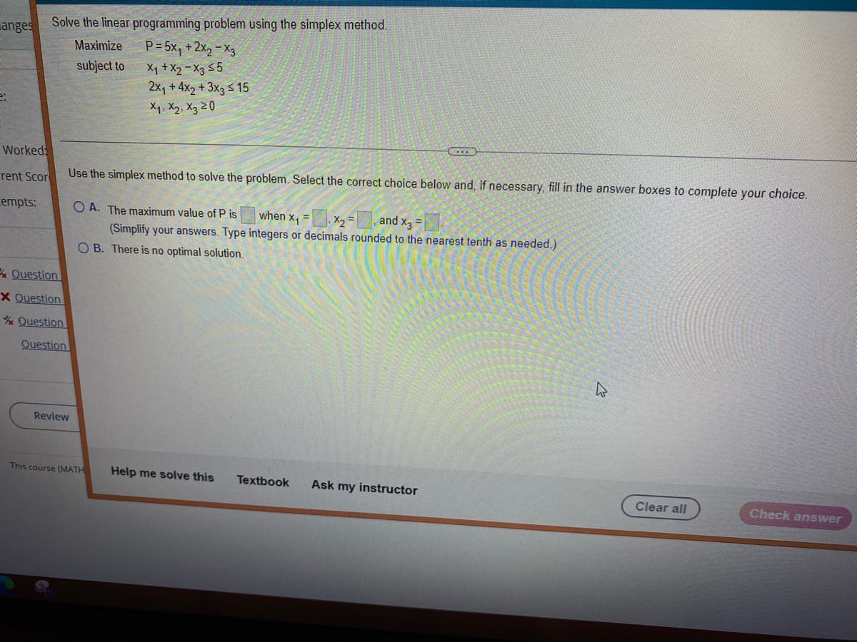 anges
2:
Worked
rent Scor
empts:
Solve the linear programming problem using the simplex method.
Maximize
subject to
P= 5x₁ + 2X₂ X3
X₁ + X2 X3 ≤5
2x₁ + 4x2 + 3x3 ≤ 15
х1, х2, хз 20
Use the simplex method to solve the problem. Select the correct choice below and, if necessary, fill in the answer boxes to complete your choice.
OA. The maximum value of P is
when x₁ = x₂= and X3
(Simplify your answers. Type integers or decimals rounded to the nearest tenth as needed.)
OB. There is no optimal solution.
Question
X Question
Question
Question
Review
This course (MATH Help me solve this
Textbook Ask my instructor
Clear all
Check answer