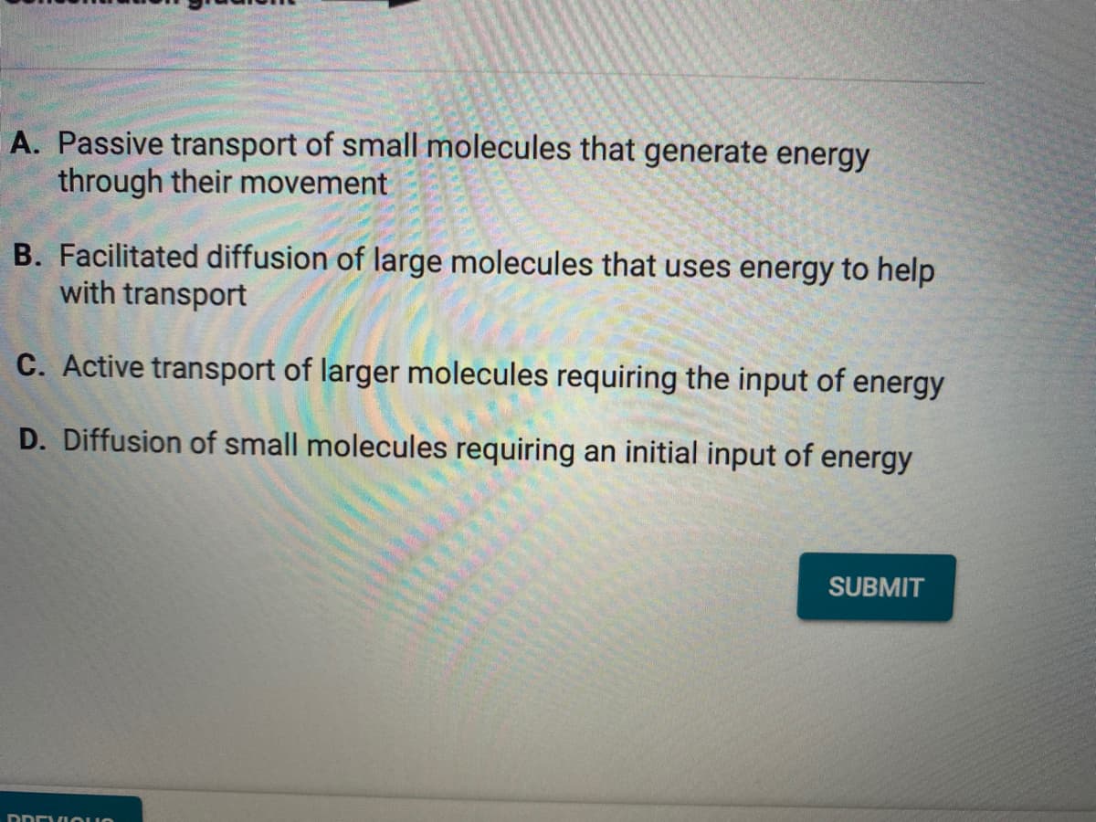 A. Passive transport of small molecules that generate energy
through their movement
B. Facilitated diffusion of large molecules that uses energy to help
with transport
C. Active transport of larger molecules requiring the input of energy
D. Diffusion of small molecules requiring an initial input of energy
SUBMIT
