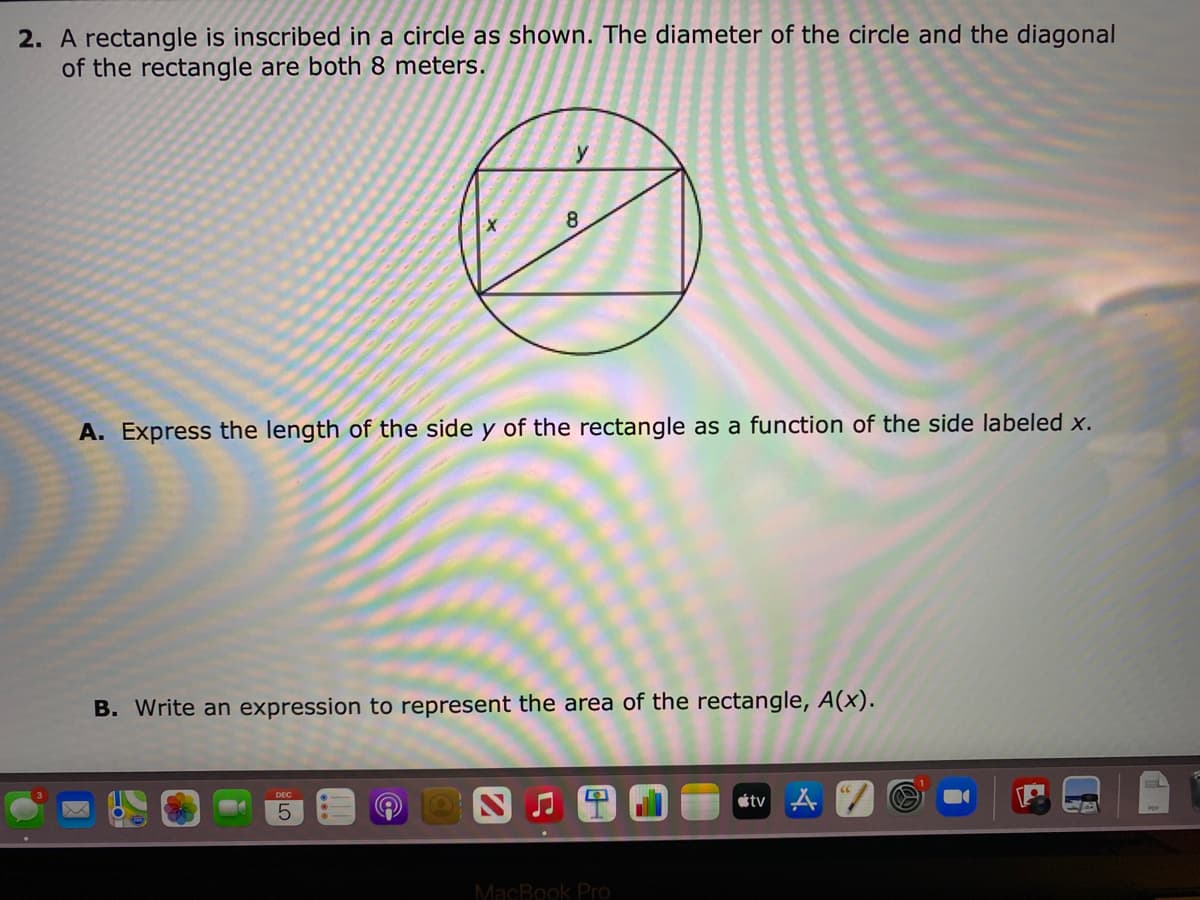 2. A rectangle is inscribed in a circle as shown. The diameter of the circle and the diagonal
of the rectangle are both 8 meters.
y
8
A. Express the length of the side y of the rectangle as a function of the side labeled x.
B. Write an expression to represent the area of the rectangle, A(x).
étv A
5.
MacBook Pro
