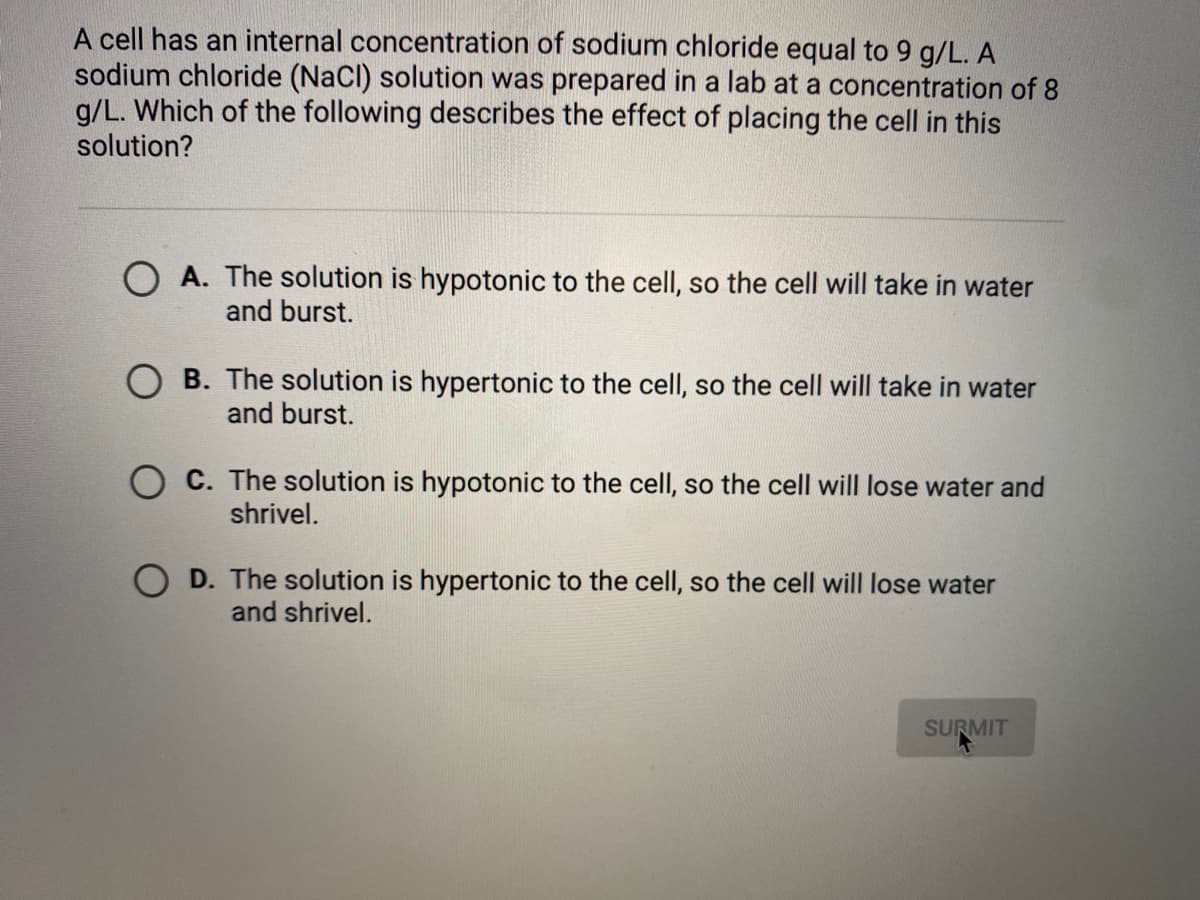 A cell has an internal concentration of sodium chloride equal to 9 g/L. A
sodium chloride (NaCl) solution was prepared in a lab at a concentration of 8
g/L. Which of the following describes the effect of placing the cell in this
solution?
O A. The solution is hypotonic to the cell, so the cell will take in water
and burst.
O B. The solution is hypertonic to the cell, so the cell will take in water
and burst.
O C. The solution is hypotonic to the cell, so the cell will lose water and
shrivel.
O D. The solution is hypertonic to the cell, so the cell will lose water
and shrivel.
SURMIT
