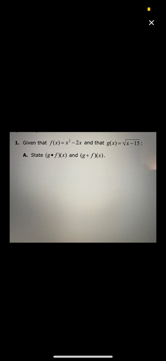 1. Given that f(x)=x² -2x and that g(x)=x-15:
A. State (g•f)(x) and (g+ f)(x).
