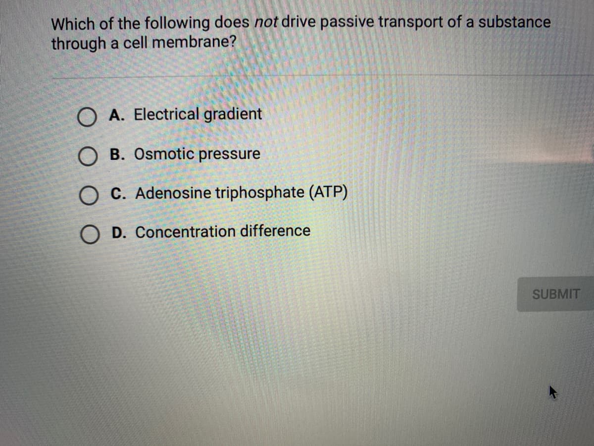 Which of the following does not drive passive transport of a substance
through a cell membrane?
O A. Electrical gradient
O B. Osmotic pressure
O C. Adenosine triphosphate (ATP)
O D. Concentration difference
SUBMIT
