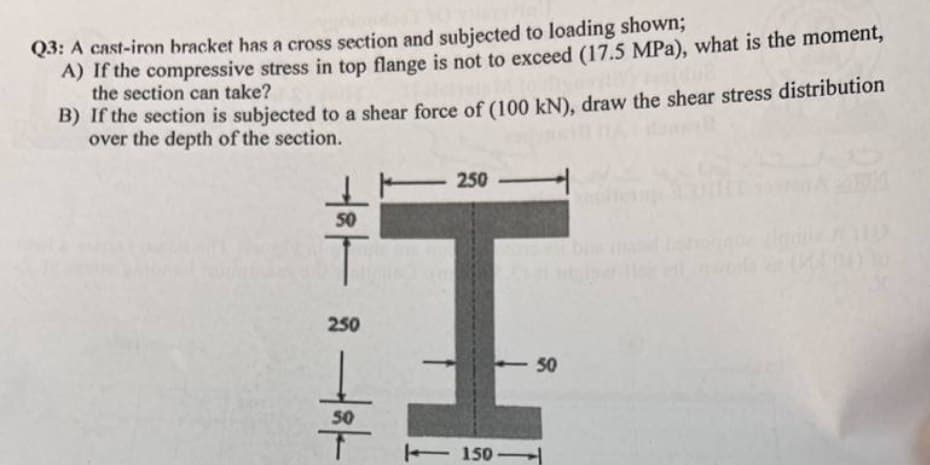 Q3: A cast-iron bracket has a cross section and subjected to loading shown;
A) If the compressive stress in top flange is not to exceed (17.5 MPa), what is the moment,
the section can take?
B) If the section is subjected to a shear force of (100 kN), draw the shear stress distribution
over the depth of the section.
50
T
250
50
T
250-
150-
50