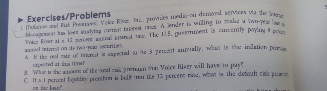 Exercises/Problems
[Inflation and Risk Premiums] Voice River, Inc., provides media-on-demand services via the Internet
Management has been studying current interest rates. A lender is willing to make a two-vear le
Voice River at a 12 percent annual interest rate. The U.S. government is currently payıng 8 percent
annual interest on its two-year securities.
A. If the real rate of interest is expected to be 3 percent annually, what is the inflation premius
expected at this time?
B. What is the amount of the total risk premium that Voice River will have to pay?
C. If a 1 percent liquidity premium is built into the 12 percent rate, what is the default risk premium
