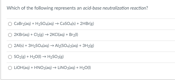 Which of the following represents an acid-base neutralization reaction?
CaBr2(aq) + H2SO4(aq) → CaSO4(s) + 2HB1(g)
2KBr(aq) + Cl2(g) → 2KCI(aq) + Br2(I)
2Al(s) + 3H2SO4(aq) → Al2(SO4)3(aq) + 3H2(g)
SO2(g) + H20(1) → H2SO3(g)
O LIOH(aq) + HNO3(aq) → LİNO3(aq) + H2O(1)
