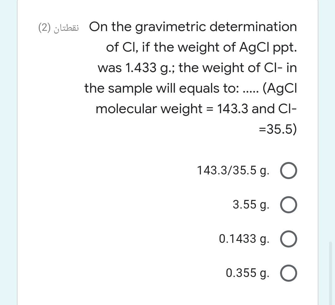 (2) ylubäi On the gravimetric determination
of CI, if the weight of AgCl ppt.
was 1.433 g.; the weight of CI- in
the sample will equals to: . (AGCI
.....
molecular weight = 143.3 and Cl-
=35.5)
143.3/35.5 g. O
3.55 g. O
0.1433 g. O
0.355 g. O
