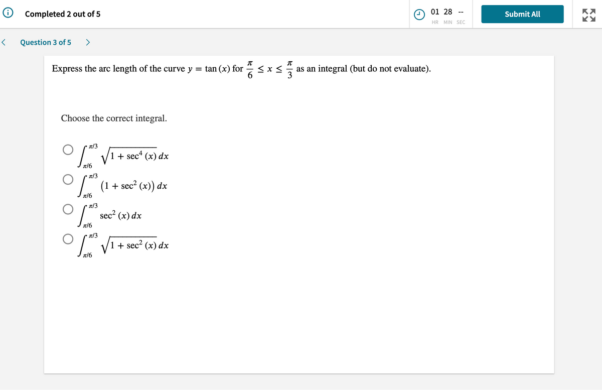 Ⓡ
<
Completed 2 out of 5
Question 3 of 5 >
Express the arc length of the curve y
Choose the correct integral.
0
O
0
π/3
0
π/6
π/3
[x²³ (1 + sec² (x)) dx
π/6
π/3
π/6
π/3
1 + sec¹ (x) dx
π/6
sec² (x) dx
+ sec² (x) dx
= tan (x) for
VI
VI
01 28
HR MIN SEC
T
as an integral (but do not evaluate).
3
Submit All