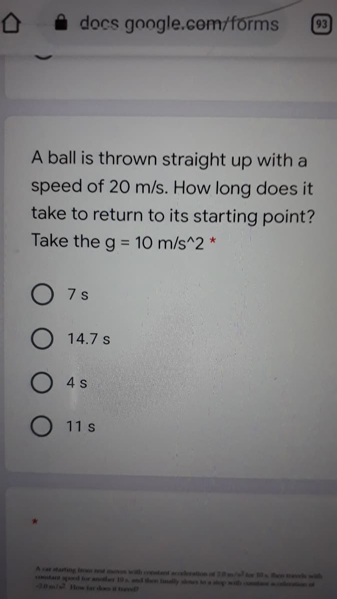 docs google.com/forms
93
A ball is thrown straight up with a
speed of 20 m/s. How long does it
take to return to its starting point?
Take the g = 10 m/s^2 *
%3D
7 s
O 14.7 s
O 4 s
O 11 s
A car starting from rest moves with constant acceleration of 20 m/s tor 10s hen travels with
constant spod tor another 10s and then inally slows to a stop with constant acoleration of
-20 m/s2 How far does it travel?

