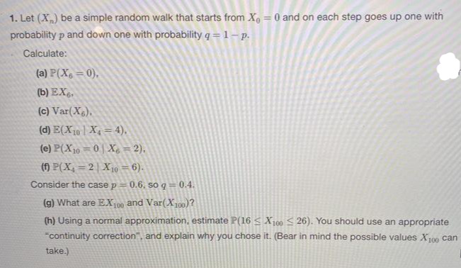 1. Let (X) be a simple random walk that starts from Xo = 0 and on each step goes up one with
%3D
probability p and down one with probability q = 1 – p.
Calculate:
(a) P(X, = 0),
(b) EX.,
(c) Var(X6),
(d) E(X10 | X4 = 4).
(e) P(X19 = 0 | Xg = 2),
(f) P(X, = 2| X 10 = 6).
Consider the case p = 0.6, so q = 0.4.
(g) What are EX100
and Var(X100)?
(h) Using a normal approximation, estimate P(16 S X100 S 26). You should use an appropriate
"continuity correction", and explain why you chose it. (Bear in mind the possible values X00 can
take.)
