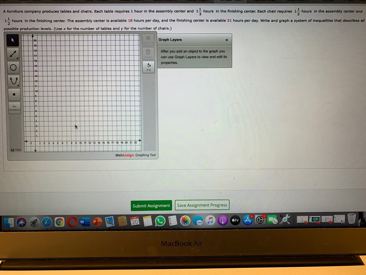 A furniture company produces tables and chairs. Each table requires 1 hour in the assembly center and
hours In the finishing center. Each chalr requires
hours in the assembly center and
hours in the finishing center. The assembly center is available 18 hours per day, and the finishing center is available 21 hours per day. Write and graph a system of inequalities that describes all
possible production levels. (Use x for the number of tables and y for the number of chairs.)
Graph Layers
Clea A
48
After you add an object to the graph you
47
can use Graph Layers to view and edit its
16
properties.
46
Fill
42
No
Solution
Help
WebAssign. Graphing Tool
Submit Assignment
Save Assignment Progress
tv
20
MacBook Air
