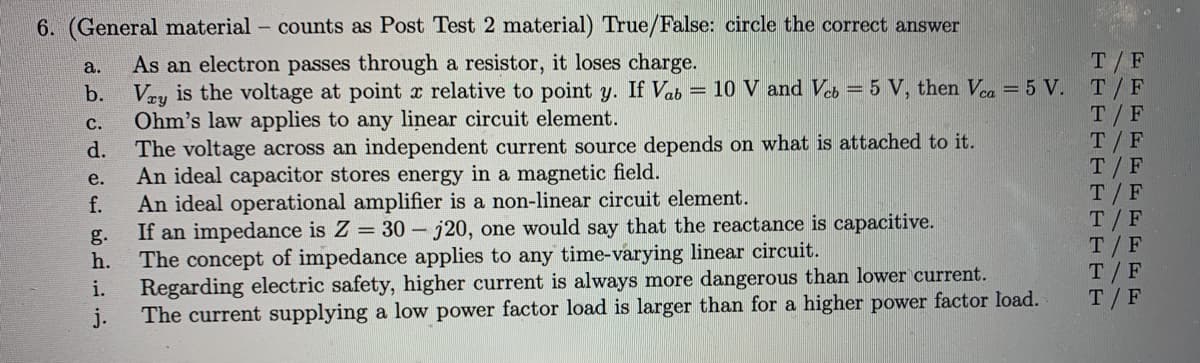 6. (General material - counts as Post Test 2 material) True/False: circle the correct answer
As an electron passes through a resistor, it loses charge.
b. Vey is the voltage at point x relative to point y. If Vab = 10 V and Veb = 5 V, then Vea = 5 V. T/F
Ohm's law applies to any linear circuit element.
The voltage across an independent current source depends on what is attached to it.
An ideal capacitor stores energy in a magnetic field.
An ideal operational amplifier is a non-linear circuit element.
If an impedance is Z = 30 - j20, one would say that the reactance is capacitive.
The concept of impedance applies to any time-varying linear circuit.
Regarding electric safety, higher current is always more dangerous than lower current.
The current supplying a low power factor load is larger than for a higher power factor load.
T/F
a.
T/F
T/F
T/F
T/ F
T/ F
T/F
T/F
T/F
с.
d.
е.
f.
g.
h.
i.
j.
