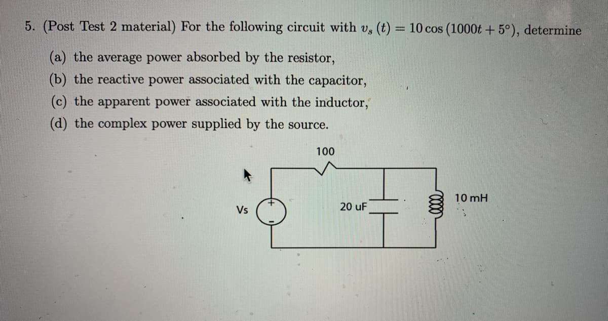 5. (Post Test 2 material) For the following circuit with v, (t)
= 10 cos (1000t + 5°), determine
(a) the average power absorbed by the resistor,
(b) the reactive power associated with the capacitor,
(c) the apparent power associated with the inductor,
(d) the complex power supplied by the source.
100
10 mH
Vs
20 uF
