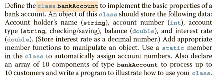 Define the class bankAccount to implement the basic properties of a
bank account. An object of this class should store the following data:
Account holder's name (string), account number (int), account
type (string, checking/saving), balance (double), and interest rate
(double). (Store interest rate as a decimal number.) Add appropriate
member functions to manipulate an object. Use a static member
in the class to automatically assign account numbers. Also declare
an array of 10 components of type bankAccount to process up to
10 customers and write a program to illustrate how to use your class.
