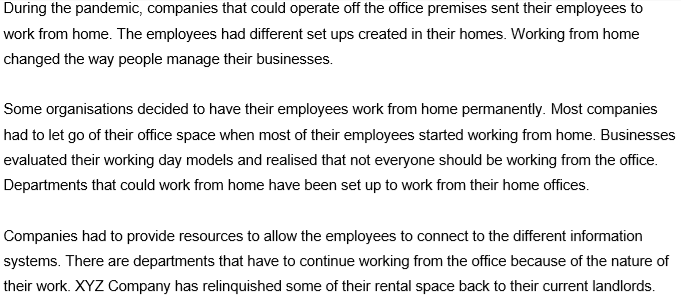 During the pandemic, companies that could operate off the office premises sent their employees to
work from home. The employees had different set ups created in their homes. Working from home
changed the way people manage their businesses.
Some organisations decided to have their employees work from home permanently. Most companies
had to let go of their office space when most of their employees started working from home. Businesses
evaluated their working day models and realised that not everyone should be working from the office.
Departments that could work from home have been set up to work from their home offices.
Companies had to provide resources to allow the employees to connect to the different information
systems. There are departments that have to continue working from the office because of the nature of
their work. XYZ Company has relinquished some of their rental space back to their current landlords.
