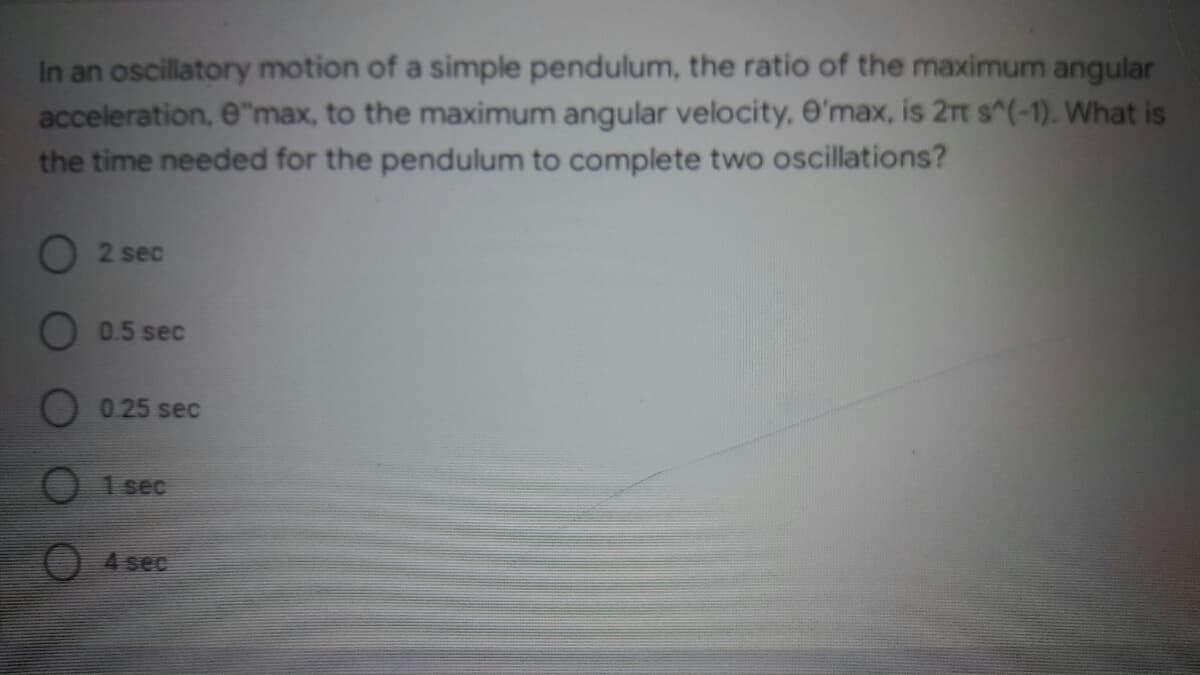 In an oscillatory motion of a simple pendulum, the ratio of the maximum angular
acceleration, e"max, to the maximum angular velocity, O'max, is 2rt s^(-1). What is
the time needed for the pendulum to complete two oscillations?
O 2 sec
O 0.5 sec
O 0.25 sec
1 sec
4 sec
