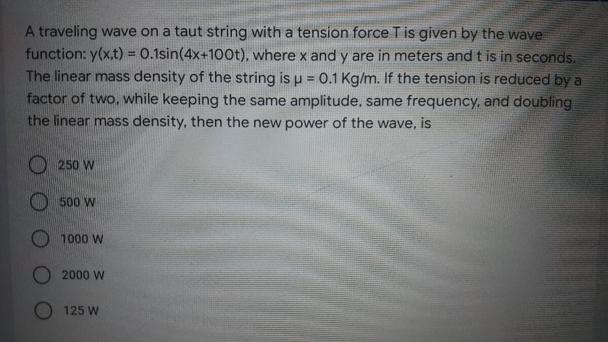 A traveling wave on a taut string with a tension force Tis given by the wave
function: y(x.t) = 0.1sin(4x+100t), where x and y are in meters and t is in seconds.
The linear mass density of the string is u = 0.1 Kg/m. If the tension is reduced by a
factor of two, while keeping the same amplitude, same frequency, and doubling
the linear mass density, then the new power of the wave, is
) 250 W
500 W
1000 W
2000 W
125 W
