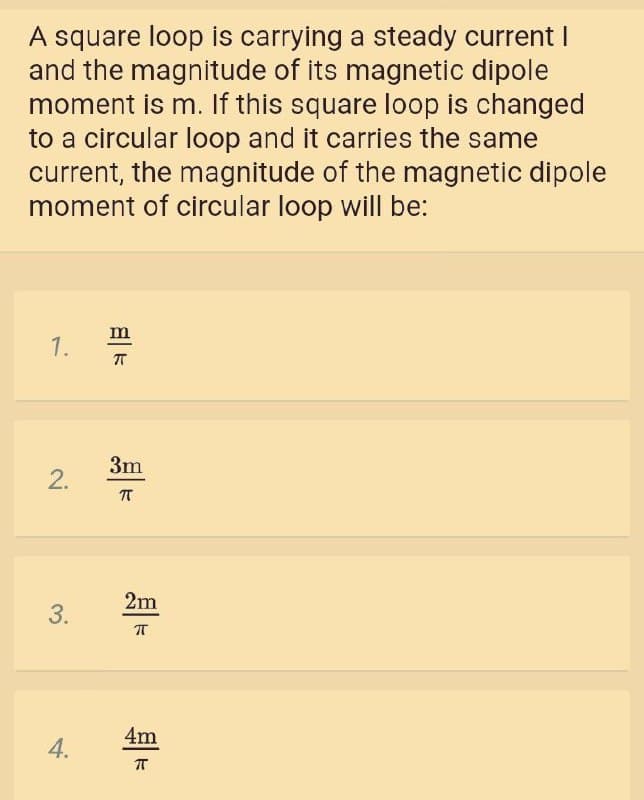 A square loop is carrying a steady current I
and the magnitude of its magnetic dipole
moment is m. If this square loop is changed
to a circular loop and it carries the same
current, the magnitude of the magnetic dipole
moment of circular loop will be:
m
1.
3m
2.
2m
4m
T
3.
4.

