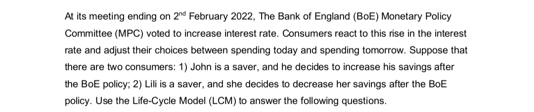 At its meeting ending on 2nd February 2022, The Bank of England (BoE) Monetary Policy
Committee (MPC) voted to increase interest rate. Consumers react to this rise in the interest
rate and adjust their choices between spending today and spending tomorrow. Suppose that
there are two consumers: 1) John is a saver, and he decides to increase his savings after
the BoE policy; 2) Lili is a saver, and she decides to decrease her savings after the BoE
policy. Use the Life-Cycle Model (LCM) to answer the following questions.