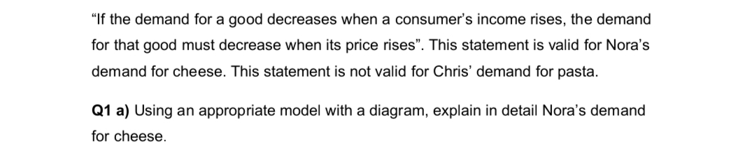 "If the demand for a good decreases when a consumer's income rises, the demand
for that good must decrease when its price rises". This statement is valid for Nora's
demand for cheese. This statement is not valid for Chris' demand for pasta.
Q1 a) Using an appropriate model with a diagram, explain in detail Nora's demand
for cheese.