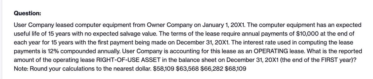 Question:
User Company leased computer equipment from Owner Company on January 1, 20X1. The computer equipment has an expected
useful life of 15 years with no expected salvage value. The terms of the lease require annual payments of $10,000 at the end of
each year for 15 years with the first payment being made on December 31, 20X1. The interest rate used in computing the lease
payments is 12% compounded annually. User Company is accounting for this lease as an OPERATING lease. What is the reported
amount of the operating lease RIGHT-OF-USE ASSET in the balance sheet on December 31, 20X1 (the end of the FIRST year)?
Note: Round your calculations to the nearest dollar. $58,109 $63,568 $66,282 $68,109