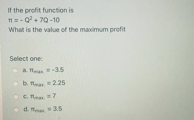 If the profit function is
T = - Q² + 7Q -10
What is the value of the maximum profit
Select one:
C a. Tmax. = -3.5
b. Tmax. = 2.25
C C. Tmax. =7
d. Tmax. = 3.5
