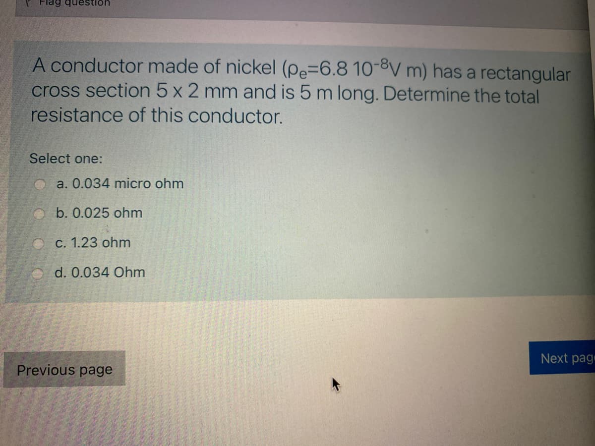 Flag question
A conductor made of nickel (pe=6.8 10-8V m) has a rectangular
cross section 5 x 2 mm and is 5 m long. Determine the total
resistance of this conductor.
Select one:
a. 0.034 micro ohm
O b. 0.025 ohm
O c. 1.23 ohm
d. 0.034 Ohm
Next pagr
Previous page
