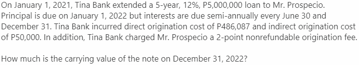 On January 1, 2021, Tina Bank extended a 5-year, 12%, P5,000,000 loan to Mr. Prospecio.
Principal is due on January 1, 2022 but interests are due semi-annually every June 30 and
December 31. Tina Bank incurred direct origination cost of P486,087 and indirect origination cost
of P50,000. In addition, Tina Bank charged Mr. Prospecio a 2-point nonrefundable origination fee.
How much is the carrying value of the note on December 31, 2022?

