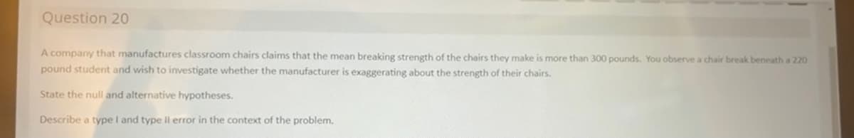 Question 20
A company that manufactures classroom chairs claims that the mean breaking strength of the chairs they make is more than 300 pounds. You observe a chair break beneath a 220
pound student and wish to investigate whether the manufacturer is exaggerating about the strength of their chairs.
State the null and alternative hypotheses.
Describe a type I and type Il error in the context of the problem.
