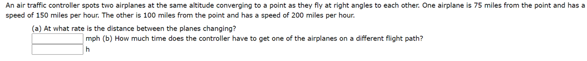 An air traffic controller spots two airplanes at the same altitude converging to a point as they fly at right angles to each other. One airplane is 75 miles from the point and has a
speed of 150 miles per hour. The other is 100 miles from the point and has a speed of 200 miles per hour.
(a) At what rate is the distance between the planes changing?
mph (b) How much time does the controller have to get one of the airplanes on a different flight path?
