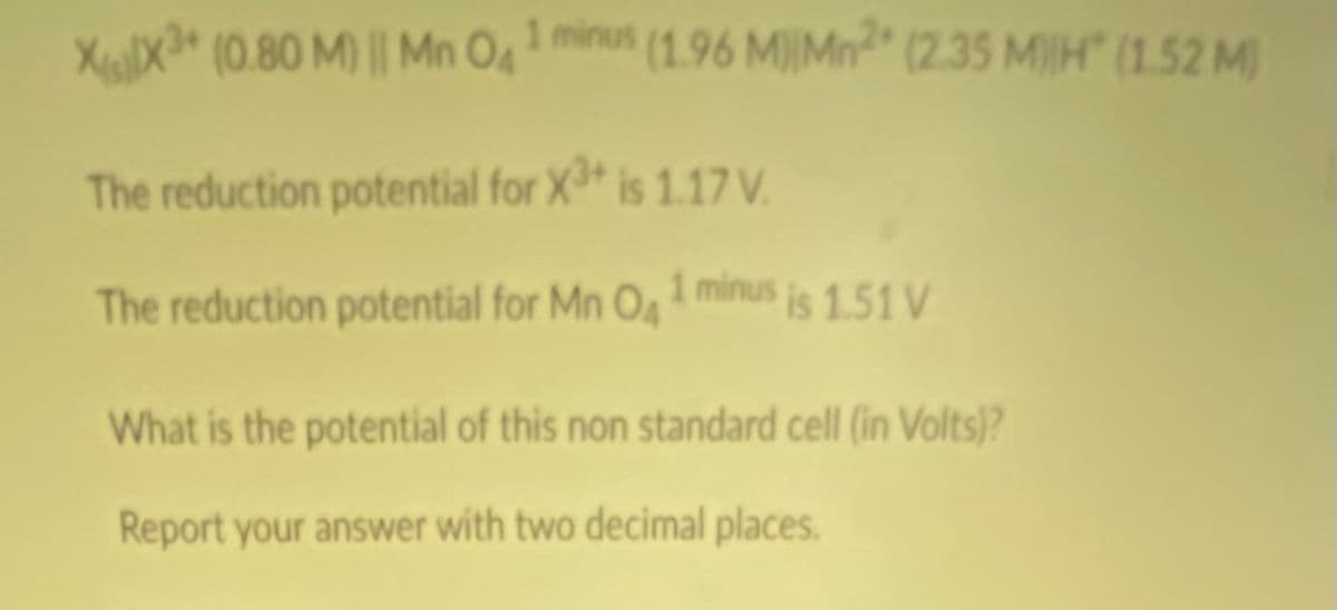 XigX* (0.80 M) || Mn O4 mnus (1.96 M)IMn" (2.35 M)IH" (1.52 M)
The reduction potential for X is 1.17 V.
The reduction potential for Mn O minus is 1.51 V
What is the potential of this non standard cell (in Volts)?
Report your answer with two decimal places.
