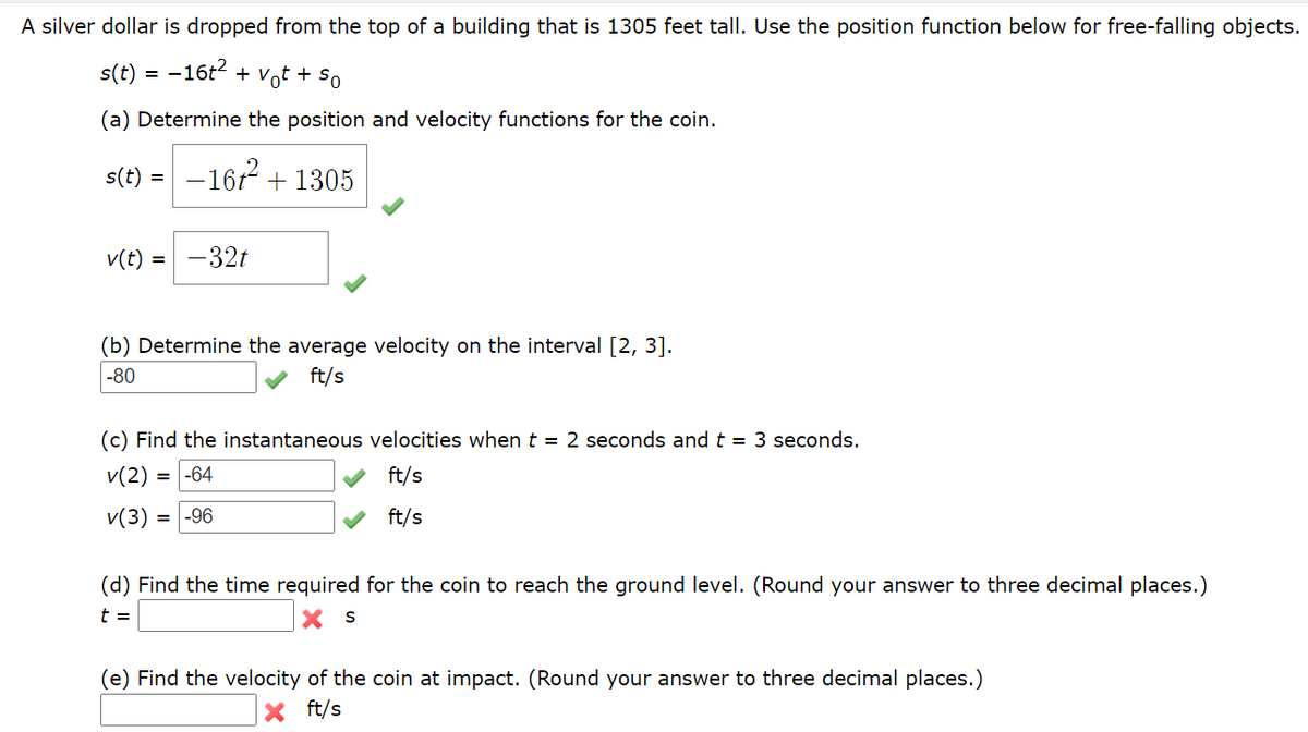 A silver dollar is dropped from the top of a building that is 1305 feet tall. Use the position function below for free-falling objects.
s(t)
-16t2 + Vot + So
(a) Determine the position and velocity functions for the coin.
s(t) =
- 167?
+ 1305
v(t)
32t
=
(b) Determine the average velocity on the interval [2, 3].
|-80
ft/s
(c) Find the instantaneous velocities when t = 2 seconds and t = 3 seconds.
v(2) = -64
ft/s
v(3) = -96
ft/s
(d) Find the time required for the coin to reach the ground level. (Round your answer to three decimal places.)
t =
(e) Find the velocity of the coin at impact. (Round your answer to three decimal places.)
ft/s
