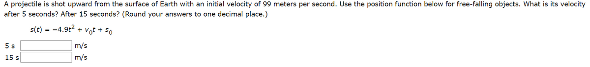 A projectile is shot upward from the surface of Earth with an initial velocity of 99 meters per second. Use the position function below for free-falling objects. What is its velocity
after 5 seconds? After 15 seconds? (Round your answers to one decimal place.)
s(t) = -4.9t2 + Vot + So
5 s
m/s
15 s
m/s
