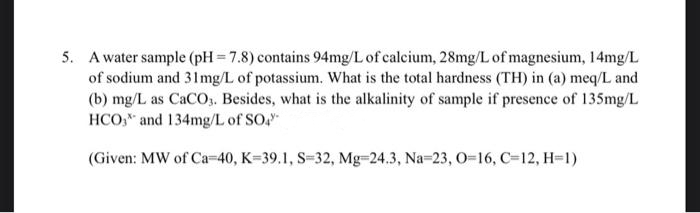 5. A water sample (pH=7.8) contains 94mg/L of calcium, 28mg/L of magnesium, 14mg/L
of sodium and 31mg/L of potassium. What is the total hardness (TH) in (a) meq/L and
(b) mg/L as CaCO3. Besides, what is the alkalinity of sample if presence of 135mg/L
HCO3 and 134mg/L of SO4"
(Given: MW of Ca-40, K-39.1, S-32, Mg-24.3, Na-23, O=16, C-12, H=1)