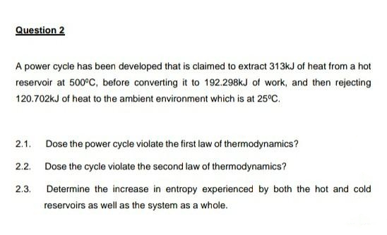 Question 2
A power cycle has been developed that is claimed to extract 313kJ of heat from a hot
reservoir at 500°C, before converting it to 192.298kJ of work, and then rejecting
120.702kJ of heat to the ambient environment which is at 25°C.
2.1. Dose the power cycle violate the first law of thermodynamics?
2.2. Dose the cycle violate the second law of thermodynamics?
2.3.
Determine the increase in entropy experienced by both the hot and cold
reservoirs as well as the system as a whole.