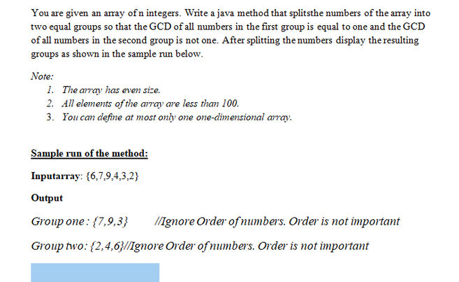You are given an aray of n integers. Write a java method that splitsthe numbers of the array into
two equal groups so that the GCD of all numbers in the first group is equal to one and the GCD
of all numbers in the second group is not one. After splitting the numbers display the resulting
groups as shown in the sample run below.
Note:
1. The array has even size.
2. All elements of the array are less than 100.
3. You can define at most only one one-dimensional array.
Sample run of the method:
Inputarray: {6,7,9,4,3,2}
Output
Group one : {7,9,3}
/ignore Order of numbers. Order is not important
Group two: {2,4,6}/Ignore Order of numbers. Order is not important
