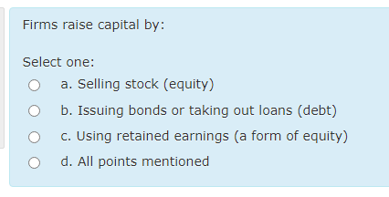 Firms raise capital by:
Select one:
a. Selling stock (equity)
O b. Issuing bonds or taking out loans (debt)
c. Using retained earnings (a form of equity)
d. All points mentioned
