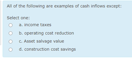 All of the following are examples of cash inflows except:
Select one:
a. income taxes
b. operating cost reduction
C. Asset salvage value
d. construction cost savings
