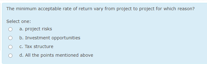 The minimum acceptable rate of return vary from project to project for which reason?
Select one:
a. project risks
b. Investment opportunities
c. Tax structure
d. All the points mentioned above
