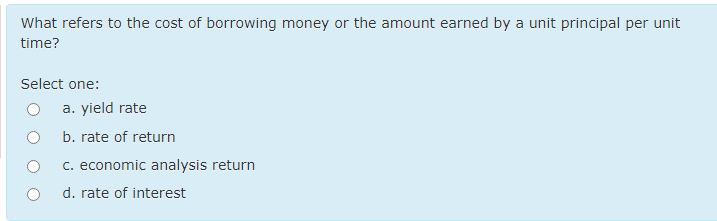 What refers to the cost of borrowing money or the amount earned by a unit principal per unit
time?
Select one:
a. yield rate
b. rate of return
c. economic analysis return
d. rate of interest
