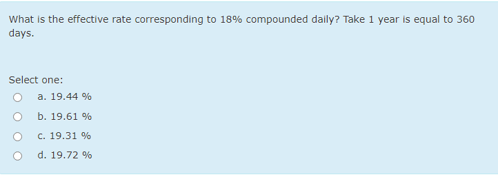 What is the effective rate corresponding to 18% compounded daily? Take 1 year is equal to 360
days.
Select one:
a. 19.44 %
b. 19.61 %
c. 19.31 %
d. 19.72 %
