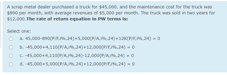 A scrap metal dealer purchased a truck for $45,000, and the maintenance cost for the truck was
$890 per month, with average revenues of $5,000 per month. The truck was sold in two years for
$12,000.The rate of return equation in PW terms is:
Select one:
a. 45,000-890(P/F,i%,24)+5,000(P/A,i%,24)+12K(P/F,i%,24) = 0
b. -45,000+4,110(P/A,i%,24)+12,000(P/F,i%,24) = 0
c. -45,000+4,110(P/A,i%,24)-12,000(P/A,i%,24) = 0
d. -45,000+5,000(P/A,i%,24)+12,000(P/F,i%,24) = 0
