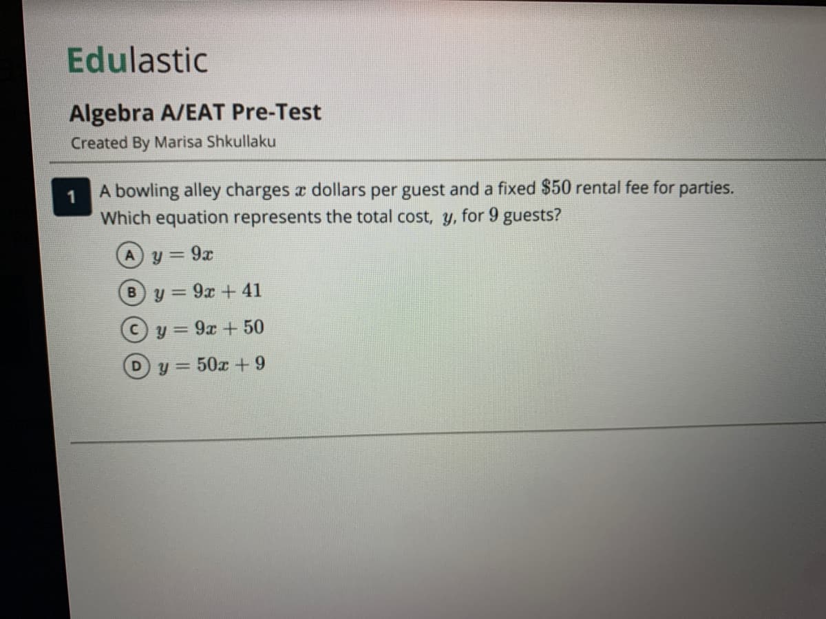 Edulastic
Algebra A/EAT Pre-Test
Created By Marisa Shkullaku
A bowling alley charges a dollars per guest and a fixed $50 rental fee for parties.
Which equation represents the total cost, y, for 9 guests?
9x
By = 9x + 41
y = 9x + 50
Dy = 50x +9
