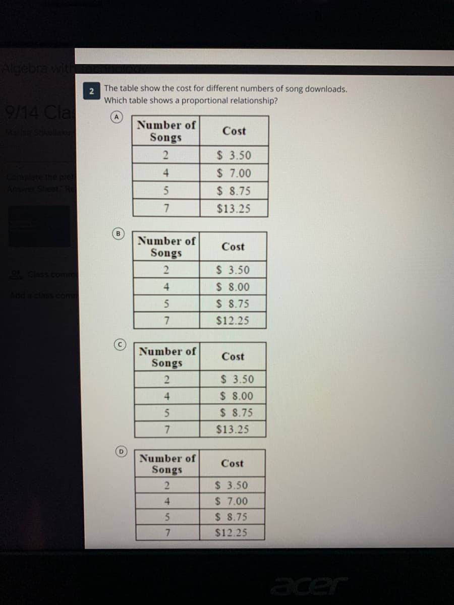 Algebra with
The table show the cost for different numbers of song downloads.
2
Which table shows a proportional relationship?
9/14 Cla
Number of
Songs
Manca Shkullak
Cost
$ 3.50
$ 7.00
$ 8.75
4.
$13.25
Number of
Cost
Songs
9Class comm
$ 3.50
$ 8.00
$ 8.75
4
Add a class com
7
$12.25
Number of
Songs
Cost
$ 3.50
$ 8.00
$ 8.75
2.
4
7.
$13.25
Number of
Cost
Songs
$ 3.50
4.
$ 7.00
$ 8.75
$12.25
acer
