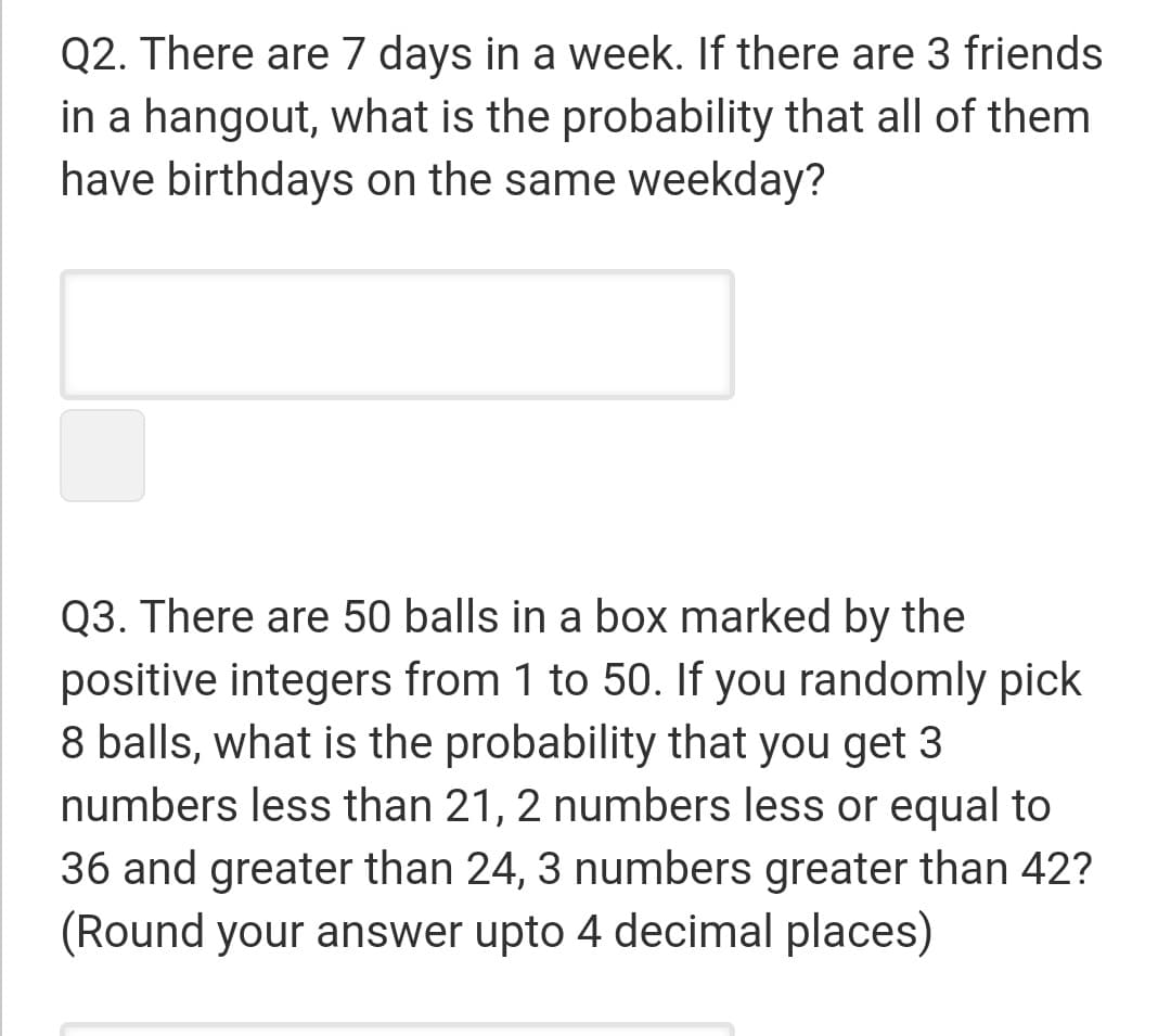 Q2. There are 7 days in a week. If there are 3 friends
in a hangout, what is the probability that all of them
have birthdays on the same weekday?
Q3. There are 50 balls in a box marked by the
positive integers from 1 to 50. If you randomly pick
8 balls, what is the probability that you get 3
numbers less than 21, 2 numbers less or equal to
36 and greater than 24, 3 numbers greater than 42?
(Round your answer upto 4 decimal places)
