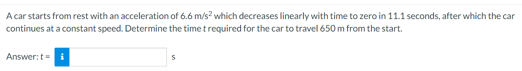 A car starts from rest with an acceleration of 6.6 m/s? which decreases linearly with time to zero in 11.1 seconds, after which the car
continues at a constant speed. Determine the time trequired for the car to travel 650 m from the start.
Answer:t=
