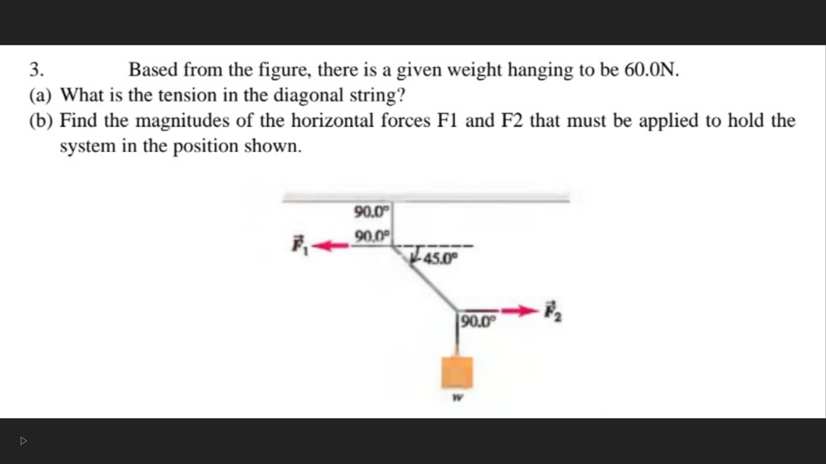 3.
Based from the figure, there is a given weight hanging to be 60.0N.
(a) What is the tension in the diagonal string?
(b) Find the magnitudes of the horizontal forces F1 and F2 that must be applied to hold the
system in the position shown.
90.0
90,0
45.0
90.0
W.
