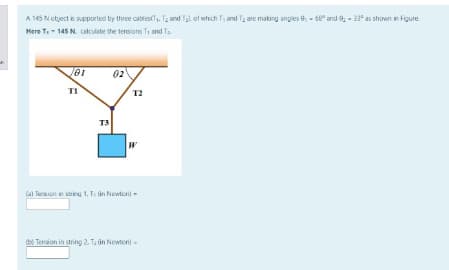 A 145 N otject is supported by three catlestT. T2 and Tal of which T, and T; are making angles e - 68° and 9, - 33* as shown in Figure
Here Te - 145 N. cakulete the lensions Tr and Ta
02
T1
T2
T3
Cal Tersion in sg 1, T in Newten) -
O Tension in string 2. Ta in Newton) -
