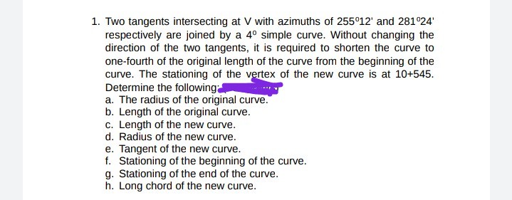 1. Two tangents intersecting at V with azimuths of 255°12' and 281°24
respectively are joined by a 4° simple curve. Without changing the
direction of the two tangents, it is required to shorten the curve to
one-fourth of the original length of the curve from the beginning of the
curve. The stationing of the vertex of the new curve is at 10+545.
Determine the following
a. The radius of the original curve.
b. Length of the original curve.
c. Length of the new curve.
d. Radius of the new curve.
e. Tangent of the new curve.
f. Stationing of the beginning of the curve.
g. Stationing of the end of the curve.
h. Long chord of the new curve.
