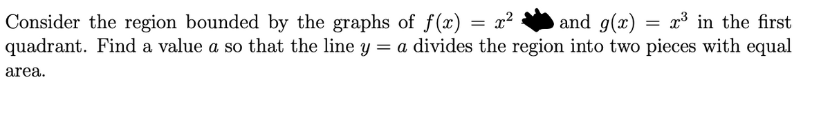 Consider the region bounded by the graphs of f(x)
quadrant. Find a value a so that the line y = a divides the region into two pieces with equal
x2
and g(x)
x³ in the first
area.
